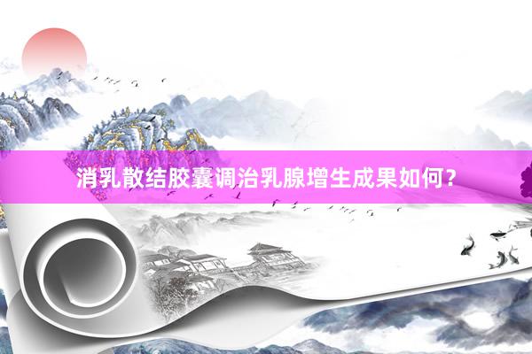 消乳散结胶囊调治乳腺增生成果如何？