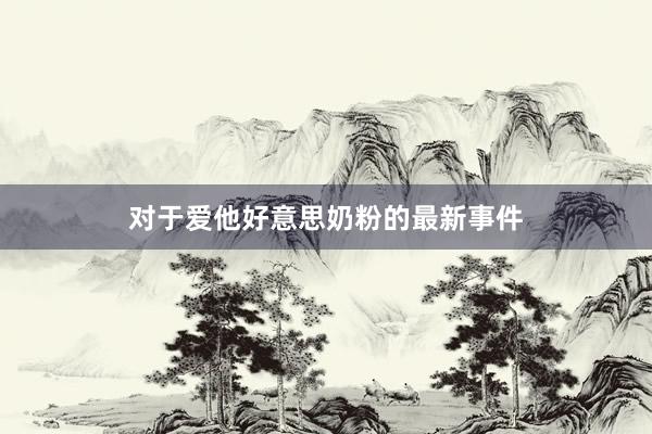 对于爱他好意思奶粉的最新事件
