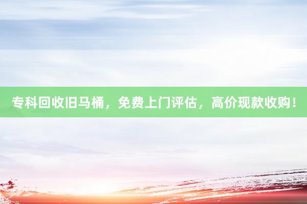专科回收旧马桶，免费上门评估，高价现款收购！